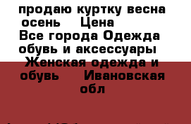 продаю куртку(весна-осень) › Цена ­ 4 000 - Все города Одежда, обувь и аксессуары » Женская одежда и обувь   . Ивановская обл.